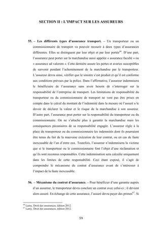 59
SECTION II : L’IMPACT SUR LES ASSUREURS
55. – Les différents types d’assurance transport. – Un transporteur ou un
commissionnaire de transport va pouvoir recourir à deux types d’assurances
différentes. Elles se distinguent par leur objet et par leur portée66
. D’une part,
l’assurance peut porter sur la marchandise aussi appelée « assurance faculté » ou
« assurance ad valorem ». Cette dernière assure les pertes et avaries susceptibles
de survenir pendant l’acheminement de la marchandise par le transporteur.
L’assureur devra ainsi, vérifier que le sinistre s’est produit et qu’il est conforme
aux conditions prévues par la police. Dans l’affirmative, l’assureur indemnisera
le bénéficiaire de l’assurance sans avoir besoin de s’interroger sur la
responsabilité de l’entreprise de transport. Les limitations de responsabilité du
transporteur ou du commissionnaire de transport ne vont pas être prises en
compte dans le calcul du montant de l’indemnité dans la mesure où l’assuré a le
devoir de déclarer la valeur et le risque de la marchandise à son assureur.
D’autre part, l’assurance peut porter sur la responsabilité du transporteur ou du
commissionnaire. On ne s’attache plus à garantir la marchandise mais les
conséquences pécuniaires de sa responsabilité engagée. L’assureur règle à la
place du transporteur ou du commissionnaire les indemnités dont ils pourraient
être tenus du fait de la mauvaise exécution de leur contrat, ou en cas de faute
inexcusable de l’un d’entre eux. Toutefois, l’assureur n’indemnisera la victime
que si le transporteur ou le commissionnaire font l’objet d’une réclamation et
qu’ils sont reconnus responsables. Cette indemnisation sera calculée uniquement
dans les limites de cette responsabilité. Ceci étant exposé, il s’agit de
comprendre le mécanisme du contrat d’assurance avant de s’intéresser à
l’impact de la faute inexcusable.
56. – Mécanisme du contrat d’assurance. – Pour bénéficier d’une garantie auprès
d’un assureur, le transporteur devra conclure un contrat avec celui-ci ; il devient
alors assuré. En échange de cette assurance, l’assuré devra payer des primes67
. Si
66
Lamy, Droit des assurances, édition 2012.
67
Lamy, Droit des assurances, édition 2012.
 