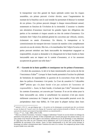 60
le transporteur veut être garanti de façon optimale contre tous les risques
assurables, ces primes peuvent s’avérer élevées, aussi l’augmentation du
montant de la franchise sera le seul remède lui permettant d’abaisser le montant
de ces primes. Ces primes peuvent changer à chaque renouvellement annuel,
notamment en fonction de l’évolution de la sinistralité. L’assureur va émettre
une attestation d’assurance inscrivant les grandes lignes des obligations des
parties et les montants et risques assurés au titre du contrat d’assurance. Ces
montants font l’objet d’un plafond général de couverture par véhicule, sinistre,
événement ou année d’assurance. En théorie, le transporteur et le
commissionnaire de transport devront s’assurer de manière à être complètement
couverts en cas de sinistre. Dès lors, si la marchandise fait l’objet d’avaries et de
pertes pouvant entraîner une faute inexcusable du transporteur engageant sa
responsabilité, on peut se demander si le changement de la faute lourde en faute
inexcusable aura un impact sur le contrat d’assurance, et si les assureurs
accepteront de garantir une telle faute ?
57. – Garantie de la faute qualifiée et conséquence sur les primes d’assurance.
– En droit des assurances, le dol et la faute intentionnelle sont exclus du fait de
l’inexistence d’aléas68
. Lorsque la faute lourde permettait d’exclure les plafonds
de limitations de responsabilité, la question de la couverture d’une telle faute
dans les polices d’assurance s’est posée. La Cour de cassation le 5 décembre
200069
précise que « la faute lourde n’est pas exclusive de l’assurance de
responsabilité ». Aussi, la faute lourde, n’excluant pas l’aléa70
nécessaire dans
les contrats d’assurance, est couverte par l’assureur. Il en est de même pour la
faute inexcusable car, même si actuellement les assureurs n’ont pas encore
réellement conscience de l’impact que la faute inexcusable pourrait avoir (la
jurisprudence étant trop faible), ils l’ont pour la plupart incluse dans leurs
68
Article L.133-1 C. ass qui dispose que : « les pertes ou les dommages occasionnés par des cas fortuits
ou par la faute de l’assuré sont à la charge de l’assureur sauf exclusion formelle et limitée. Ne sont pas
couverts les sinistres provenant d’une faute dolosive ou intentionnelle ».
69
Cass. 1ère
civ., 5 déc. 2000, n°98-13.296.
70
Dans un contrat d’assurance, l’assureur s’engage à indemniser l’assuré en cas de sinistre en échange du
paiement d’une prime par ce dernier. Il faut comprendre que l’assuré peut payer des primes toutes sa vie
sans jamais avoir besoin de faire appel à son assureur, néanmoins en cas de dommage, il sera indemnisé.
Il s’agit bien d’un aléa car soit l’assureur devra indemniser soit il ne le devra pas, tout dépend de la
probabilité de survenance d’un sinistre. Aussi, la faute intentionnelle et le dol sont exclus puisque le
dommage est réalisé volontairement dans l’intention de nuire à la victime. On comprend qu’aucun n’aléa
ne peut résider avec cette idée.
 