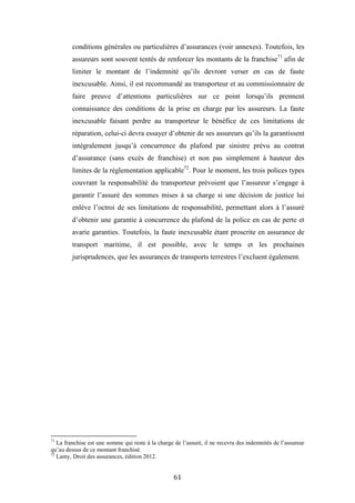 61
conditions générales ou particulières d’assurances (voir annexes). Toutefois, les
assureurs sont souvent tentés de renforcer les montants de la franchise71
afin de
limiter le montant de l’indemnité qu’ils devront verser en cas de faute
inexcusable. Ainsi, il est recommandé au transporteur et au commissionnaire de
faire preuve d’attentions particulières sur ce point lorsqu’ils prennent
connaissance des conditions de la prise en charge par les assureurs. La faute
inexcusable faisant perdre au transporteur le bénéfice de ces limitations de
réparation, celui-ci devra essayer d’obtenir de ses assureurs qu’ils la garantissent
intégralement jusqu’à concurrence du plafond par sinistre prévu au contrat
d’assurance (sans excès de franchise) et non pas simplement à hauteur des
limites de la réglementation applicable72
. Pour le moment, les trois polices types
couvrant la responsabilité du transporteur prévoient que l’assureur s’engage à
garantir l’assuré des sommes mises à sa charge si une décision de justice lui
enlève l’octroi de ses limitations de responsabilité, permettant alors à l’assuré
d’obtenir une garantie à concurrence du plafond de la police en cas de perte et
avarie garanties. Toutefois, la faute inexcusable étant proscrite en assurance de
transport maritime, il est possible, avec le temps et les prochaines
jurisprudences, que les assurances de transports terrestres l’excluent également.
71
La franchise est une somme qui reste à la charge de l’assuré, il ne recevra des indemnités de l’assureur
qu’au dessus de ce montant franchisé.
72
Lamy, Droit des assurances, édition 2012.
 