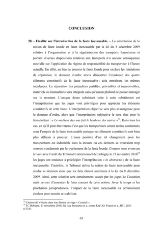 62
CONCLUSION
58. – Finalité sur l’introduction de la faute inexcusable. – La substitution de la
notion de faute lourde en faute inexcusable par la loi du 8 décembre 2009
relative à l’organisation et à la régularisation des transports ferroviaires et
portant diverses dispositions relatives aux transports n’a aucune conséquence
nouvelle sur l’application du régime de responsabilité du transporteur à l’heure
actuelle. En effet, au lieu de prouver la faute lourde pour exclure les limitations
de réparation, le donneur d’ordre devra démontrer l’existence des quatre
éléments constitutifs de la faute inexcusable ; cela entraînera les mêmes
incidences. La réparation des préjudices justifiés, prévisibles et imprévisibles,
matériels ou immatériels sera intégrale sans qu’aucun plafond ne puisse interagir
sur le montant. L’unique doute subsistant suite à cette substitution est
l’interprétation que les juges vont privilégier pour apprécier les éléments
constitutifs de cette faute. L’interprétation objective sera plus avantageuse pour
le donneur d’ordre, alors que l’interprétation subjective le sera plus pour le
transporteur : « Le malheur des uns fait le bonheur des autres »73
. Dans tous les
cas, ce qu’il peut être retenu c’est que les transporteurs seront moins condamnés
sous l’empire de la faute inexcusable puisque ses éléments constitutifs sont bien
plus délicats à prouver. L’issue positive d’un tel changement pour les
transporteurs est indéniable dans la mesure où ces derniers se trouvaient trop
souvent condamnés par le truchement de la faute lourde. Comme nous avons pu
le voir avec l’arrêt du Tribunal Correctionnel de Bobigny le 23 novembre 201074
les juges ont tendance à privilégier l’interprétation « in abstracto » de la faute
inexcusable. Toutefois, le Tribunal utilise la notion de faute inexcusable pour
rendre sa décision alors que les faits étaient antérieurs à la loi du 8 décembre
2009. Ainsi, cette solution sera certainement cassée par les juges de Cassation
mais permet d’annoncer le futur courant de cette notion. Avec le temps et les
prochaines jurisprudences, l’impact de la faute inexcusable va certainement
évoluer pour ensuite se stabiliser.
73
Citation de Voltaire dans son illustre ouvrage « Candide ».
74
TC Bobigny, 23 novembre 2010, Sté Ace Insurance et a. contre Exp’Air Transit et a., BTL 2011
n°3353.
 