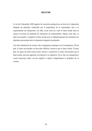63
RESUME
La loi du 8 décembre 2009 apporte de nouvelles perspectives au droit de la réparation
intégrale du préjudice recherchée par le propriétaire de la marchandise face à la
responsabilité du transporteur. En effet, avant cette loi, seule la faute lourde était en
mesure d’exclure les plafonds de limitations de responsabilité. Depuis cette date, la
faute inexcusable a remplacé la faute lourde pour le déplafonnement des limitations de
réparation permettant alors la réparation intégrale du préjudice.
Une telle substitution de notion a des conséquences pratiques sur le transporteur. D’une
part, la faute inexcusable est bien plus difficile à prouver que la faute lourde. D’autre
part, les juges du fond seront moins enclins à caractériser la faute inexcusable que la
faute lourde, que leur approche soit objective ou subjective. De ce fait, les transporteurs
seront beaucoup moins souvent appelés à réparer intégralement le préjudice de la
victime.
 