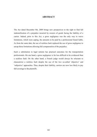 64
ABSTRACT
The Act dated December 8th, 2009 brings new perspectives to the right to find full
indemnification of a prejudice incurred by owners of goods facing the liability of a
carrier. Indeed, prior to this Act, a gross negligence was the only way to waive
limitations, which were caping, the amounts to be paid by a professional found liable.
As from the same date, the use of reckless fault replaced the use of gross negligence to
uncap those limitations allowing full compensation of the prejudice.
Such a substitution in legal notions has practical outcomes for the transportation
professionals. On one hand, a gross negligence is far less difficult to be evidenced than
a reckless fault. On the other hand, a French judge would always be reluctant to
characterize a reckless fault despite the use of the two so-called ‘objective’ and
‘subjective’ approaches. Thus, despite their liability, carriers are now less likely to pay
full coverage to the plaintiffs.
 