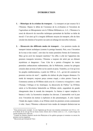 7
INTRODUCTION
1. – Historique de la création du transport. – Le transport est par essence lié à
l’Homme. Depuis le début de l’existence de la civilisation et l’invention de
l’agriculture en Mésopotamie vers le VIIIème Millénaire av. J.-C., l’Homme n’a
cessé de découvrir de nouvelles techniques permettant de faciliter sa tâche de
travail. C’est ainsi qu’il a imaginé différents moyens de transport, afin de faire
circuler des denrées d’un point à un autre en échange de nouvelles richesses.
2. – Découverte des différents modes de transport. – Les premiers modes de
transport étaient archaïques (comme le portage humain). Puis, avec l’invention
de la roue et des routes1
, sont nées les toutes premières formes de Commerces.
Mais qu’en est-il du transport maritime ? En effet, à côté de l’apparition des
premiers transports terrestres, l’Homme a toujours été attiré par un élément
mystérieux et dangereux : l’eau. Cela lui a permis d’imaginer les toutes
premières embarcations rudimentaires, dès la Préhistoire, comme les pirogues
creusées dans un tronc d’arbre ou les canoës en peau. Toutefois, ce n’est qu’avec
les peuples méditerranéens, à partir de 2500 av. J.-C., qu’ont été construit les
premiers navires de mers2
, capables de réaliser de plus longues distances. Ce
mode de transport, toujours perçu comme risqué, a alors permis l’essor du
Commerce comme au XVIIIème siècle avec le « Commerce triangulaire » entre
l’Europe, l’Afrique et les Amériques. La découverte de l’hélice 3
au XVIème
siècle et la Révolution Industrielle au XIXème siècle, engendrent de grands
changements dans le monde des transports. Le bateau à vapeur remplace le
bateau à voile. La locomotive remplace les chevaux. L’automobile voit le jour
avec l’invention du moteur à explosion et des pneumatiques. A cela s’ajoute
l’étude des engins volants, et au XXème siècle les premiers avions commencent
à voler. Aussi, l’Homme a découvert trois modes de transport distincts tout au
1
Nous prenons pour exemple : la voie Appienne qui fut une voie romaine commencée vers 312 av. J.-C.
et la Route de la soie qui fut un réseau routier chinois dès le XIème siècle av. J.-C., la plus longue du
monde pendant deux mille ans.
2
Comme les illustres chantiers navals des Phéniciens et les galères grecques et romaines ou encore les
premiers navires égyptiens.
3
Découverte par Léonard de Vinci.
 
