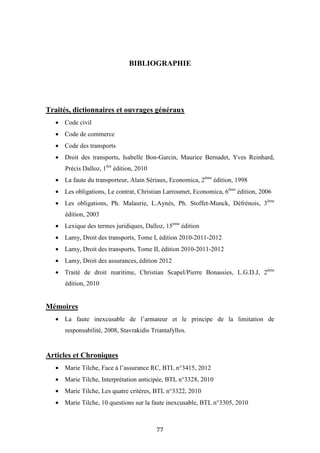 77
BIBLIOGRAPHIE
Traités, dictionnaires et ouvrages généraux
• Code civil
• Code de commerce
• Code des transports
• Droit des transports, Isabelle Bon-Garcin, Maurice Bernadet, Yves Reinhard,
Précis Dalloz, 1ère
édition, 2010
• La faute du transporteur, Alain Sériaux, Economica, 2ème
édition, 1998
• Les obligations, Le contrat, Christian Larroumet, Economica, 6ème
édition, 2006
• Les obligations, Ph. Malaurie, L.Aynès, Ph. Stoffet-Munck, Défrénois, 3ème
édition, 2003
• Lexique des termes juridiques, Dalloz, 15ème
édition
• Lamy, Droit des transports, Tome I, édition 2010-2011-2012
• Lamy, Droit des transports, Tome II, édition 2010-2011-2012
• Lamy, Droit des assurances, édition 2012
• Traité de droit maritime, Christian Scapel/Pierre Bonassies, L.G.D.J, 2ème
édition, 2010
Mémoires
• La faute inexcusable de l’armateur et le principe de la limitation de
responsabilité, 2008, Stavrakidis Triantafyllos.
Articles et Chroniques
• Marie Tilche, Face à l’assurance RC, BTL n°3415, 2012
• Marie Tilche, Interprétation anticipée, BTL n°3328, 2010
• Marie Tilche, Les quatre critères, BTL n°3322, 2010
• Marie Tilche, 10 questions sur la faute inexcusable, BTL n°3305, 2010
 