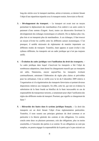 8
long des siècles avec le transport maritime, aérien et terrestre, ce dernier faisant
l’objet d’une répartition tripartite avec le transport routier, ferroviaire et fluvial.
3. – Développement du transport. – Le transport est avant tout un moyen
permettant le déplacement des marchandises d’un endroit à un autre contre le
paiement d’une somme d’argent. Aussi, toutes ces découvertes favorisent le
développement des échanges économiques et culturels. On se déplace plus vite,
plus loin et on transporte plus de marchandises. A ces échanges, il faut trouver
un moyen d’éviter les conflits entre les différents acteurs économiques. C’est
pourquoi, il semble nécessaire de réglementer de manière importante ces
différents modes de transport. Toutefois, étant apparus et ayant évolué à des
rythmes différents, les transports ont un cadre juridique qui n’est pas toujours
unifié.
4. – Évolution du cadre juridique vers l’unification du droit des transports. –
Le cadre juridique dans lequel s’inscrivent les transports a fait l’objet de
nombreuses adaptations, étant donné les changements massifs que ces transports
ont subis. Néanmoins, encore aujourd’hui, les transports évoluent
continuellement, entrainant l’élaboration de règles plus claires et prévisibles
pour les utilisateurs. Cela se vérifie avec la loi du 8 décembre 2009 relative à
l’organisation et à la régularisation des transports ferroviaires et portant diverses
dispositions relatives aux transports. En effet, cette loi, qui met en évidence la
substitution de la faute lourde au bénéfice de la faute inexcusable en cas de
responsabilité du transporteur terrestre, a notamment pour objet l’unification des
règles des différents modes de transport. Pourtant, que signifie ce changement de
faute ?
5. – Hiérarchie des fautes dans le système juridique français. – Le droit des
transports est un droit faisant l’objet d’une réglementation particulière.
Toutefois, il reste soumis aux principes généraux du droit commun et en
particulier à la théorie générale des contrats et des obligations. Un contrat,
conclu entre deux ou plusieurs personnes, crée des obligations, plus ou moins
essentielles, à l’encontre des parties à ce contrat. Si ces obligations ne sont pas
remplies, on pourra engager la responsabilité de la partie qui n’a pas exécuté ces
 