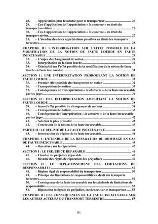 81
28. – Appréciation plus favorable pour le transporteur ................................. 26
29. – Cas d’application de l’appréciation « in concreto » en droit du
transport maritime ................................................................................................... 26
30. – Cas d’application de l’appréciation « in concreto » en droit du
transport aérien.. ...................................................................................................... 27
31. – L’étendue des deux appréciations possibles en droit des transports
terrestres.................................................................................................................... 28
CHAPITRE II : L’INTERROGATION SUR L'EFFET POSSIBLE DE LA
MODIFICATION DE LA NOTION DE FAUTE LOURDE EN FAUTE
INEXCUSABLE ........................................................................................................... 29
32. – L’enjeu du changement de notion............................................................ 29
33. – Interprétation de la faute lourde.............................................................. 30
34. – Généralité sur l’effet possible de la modification de la notion de faute
lourde en faute inexcusable...................................................................................... 31
SECTION I : UNE INTERPRETATION PROROGEANT LA NOTION DE
FAUTE LOURDE ........................................................................................................ 32
35. – Premier effet possible du changement de notion.................................... 32
36. – Transposition de notions........................................................................... 33
37. – Conséquences de l’interprétation « in abstracto » de la faute inexcusable
par les juges............................................................................................................... 36
SECTION II : UNE INTERPRETATION AMPLIFIANT LA NOTION DE
FAUTE LOURDE ........................................................................................................ 38
38. – Second effet possible du changement de notions .................................... 38
39. – Transposition de notions........................................................................... 38
40. – Conséquence de l’interprétation « in concreto » de la faute inexcusable
par les juges............................................................................................................... 42
41. – Solution la plus probable .......................................................................... 42
42. – Conclusion de la notion de la faute inexcusable...................................... 43
PARTIE II : LE REGIME DE LA FAUTE INEXCUSABLE................................. 44
43. – Introduction du régime de la faute inexcusable...................................... 44
CHAPITRE I : L’ETENDUE DE LA REPARATION DU DOMMAGE EN CAS
DE FAUTE INEXCUSABLE ...................................................................................... 45
44. – Ouverture sur la réparation. .................................................................... 45
SECTION I : LE PREJUDICE REPARABLE ......................................................... 46
45. – Etendue du préjudice réparable............................................................... 46
46. – Résumé des règles de réparation des préjudices .................................... 49
SECTION II : LE DEPLAFONNEMENT DES LIMITATIONS DE
RESPONSABILITE..................................................................................................... 50
48. – Régime légal de responsabilité du transporteur..................................... 50
49. – Principe des limitations de responsabilité en droit des transports
terrestres.................................................................................................................... 50
50. – Conséquence de la faute inexcusable sur les plafonds de limitations de
responsabilité ............................................................................................................ 53
51. – Réparation intégrale du préjudice, incidences sur le transporteur...... 53
CHAPITRE II : LES CONSEQUENCES DE LA FAUTE INEXCUSABLE SUR
LES AUTRES ACTEURS DU TRANSPORT TERRESTRE.................................. 55
 
