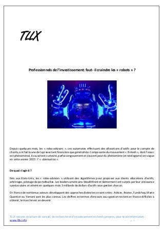 TLLX est une structure de conseil, de recherche et d’investissement en fonds propres, pour toute information :
www.tllx.info p. 1
TLLX
Professionnels de l’investissement: faut- il craindre les « robots » ?
Depuis quelques mois, les « robo-advisors », ces automates effectuant des allocations d’actifs pour le compte de
clients, ont fait la une de la presse tant financière que généraliste. Composante du mouvement « Fintech », dont l’essor
est phénoménal, ils suscitent curiosité, parfois engouement et souvent peur du phénomène (et néologisme) en vogue
en cette année 2015 : l’ « uberisation ».
De quoi s’agit-il ?
Nés aux Etats-Unis, les « robo-advisors » utilisent des algorithmes pour proposer aux clients allocations d’actifs,
arbitrages, pilotage de portefeuilles. Les leaders américains Wealthfront et Betterment ont surpris par leur croissance
spectaculaire et atteint en quelques mois 3 milliards de dollars d’actifs sous gestion chacun.
En France de nombreux acteurs développant des approches distinctes se sont créés : Advize, Anatec, Fundshop, Marie
Quantier ou Yomoni sont les plus connus. Les chiffres en termes d’encours sous gestion restent en France difficiles à
obtenir, le marché est en devenir.
 