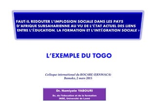 L’EXEMPLE DU TOGOL’EXEMPLE DU TOGO
ColloqueColloque international du ROCARE (ERNWACA)international du ROCARE (ERNWACA)
Bamako, 2 mars 2015Bamako, 2 mars 2015
Dr. Namiyate YABOURI
Sc. de l’éducation et de la formation
INSE, Université de Lomé
L’EXEMPLE DU TOGOL’EXEMPLE DU TOGO
 