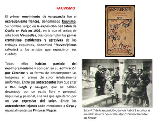 El primer movimiento de vanguardia fue el
expresionismo francés, denominado fauvismo.
Su nombre surgió en la exposición del Salón de
Otoño en País en 1905, en la que el crítico de
arte Louis Vauxcelles, tras contemplar las gamas
cromáticas estridentes y agresivas de los
trabajos expuestos, denominó "fauves"(fieras
salvajes) a los artistas que expusieron sus
cuadros.
Todos ellos habían partido del
neoimpresionismo y compartían su admiración
por Cézanne y su forma de descomponer las
imágenes en planos de color relativamente
uniformes. Entre sus antecedentes hay que citar
a Van Gogh y Gauguin, que se habían
decantado por un estilo libre y personal,
impulsivo y pasional, a la vez que apostaron por
un uso expresivo del color. Entre los
antecedentes lejanos cabe mencionar a Goya y
especialmente sus Pinturas Negras.
FAUVISMO
Sala nº 7 de la exposición, donde había 2 esculturas
en estilo clásico. Vauxcelles dijo “!Donatello entre
las fieras!”
 
