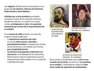 Los orígenes del fauvismo se encuentran en un
grupo de tres pintores: Maurice de Vlaminck,
André Derain y Henri Matisse.
Influidos por el arte primitivo que habían
conocido a través de las máscaras africanas,
decidieron imprimir a su pintura un nuevo
rumbo, privilegiando el color y la expresión
emocional por encima de la representación de
la realidad.
En el verano de 1905 pintaron una serie de
cuadros caracterizados por:
- la importancia expresiva del color
- el uso de colores puros, saturados,
principalmente planos, realzados por la línea
de los contornos y sin relación con el tema
- gran simplicidad formal
- se eliminan la perspectiva tradicional y el
claroscuro y el modelado de los volúmenes.
- Reaccionaron contra la importancia que los
impresionistas habían dado a la luz a costa de
la pérdida del color.
Estos artistas consideraban que el arte es una
creación de la mente. Su lema era “La exactitud
no es verdad” y pretendieron utilizar el color
como medio de expresión de sentimientos.
HENRI MATISSE,
AUTORRETRATO
CON CAMISETA
DE RAYAS
RETRATO DE DERAIN POR
MAURICE DE VLAMINCK
AUTORRETRATO DE
MAURICE DE VLAMINCK
 