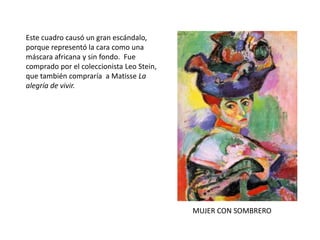 MUJER CON SOMBRERO
Este cuadro causó un gran escándalo,
porque representó la cara como una
máscara africana y sin fondo. Fue
comprado por el coleccionista Leo Stein,
que también compraría a Matisse La
alegría de vivir.
 