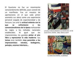 El Fauvismo no fue un movimiento
conscientemente definido, pues careció de
un manifiesto. Fue un mosaico de
aportaciones en el que cada pintor
acometía sus obras como una experiencia
personal cargada de espontaneidad y de
frescura. Les unió la actitud violenta con la
que se enfrentaron a los
convencionalismos de la época rechazando
las reglas y los métodos racionales
establecidos. Al igual que los
impresionistas, les gustaba pintar al aire
libre y representar la vida moderna. Sus
temas eran también muy parecidos a los
impresionistas: retratos, bodegones,
paisajes, escenas interiores…
EL SENA EN CHATOU, VLAMINCK
LA CALLE ENGALANADA O LA FIESTA DEL 14 DE
JULIO EN EL HAVRE, 1906, RAOUL DUFY
 