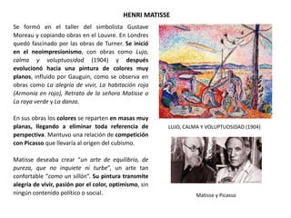 Se formó en el taller del simbolista Gustave
Moreau y copiando obras en el Louvre. En Londres
quedó fascinado por las obras de Turner. Se inició
en el neoimpresionismo, con obras como Lujo,
calma y voluptuosidad (1904) y después
evolucionó hacia una pintura de colores muy
planos, influido por Gauguin, como se observa en
obras como La alegría de vivir, La habitación roja
(Armonía en rojo), Retrato de la señora Matisse o
La raya verde y La danza.
En sus obras los colores se reparten en masas muy
planas, llegando a eliminar toda referencia de
perspectiva. Mantuvo una relación de competición
con Picasso que llevaría al origen del cubismo.
Matisse deseaba crear “un arte de equilibrio, de
pureza, que no inquiete ni turbe”, un arte tan
confortable “como un sillón”. Su pintura transmite
alegría de vivir, pasión por el color, optimismo, sin
ningún contenido político o social.
HENRI MATISSE
LUJO, CALMA Y VOLUPTUOSIDAD (1904)
Matisse y Picasso
 