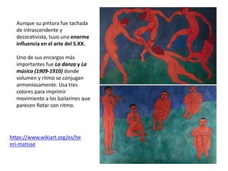 Aunque su pintura fue tachada
de intrascendente y
decorativista, tuvo una enorme
influencia en el arte del S.XX.
Uno de sus encargos más
importantes fue La danza y La
música (1909-1910) donde
volumen y ritmo se conjugan
armoniosamente. Usa tres
colores para imprimir
movimiento a los bailarines que
parecen flotar con ritmo.
https://www.wikiart.org/es/he
nri-matisse
 