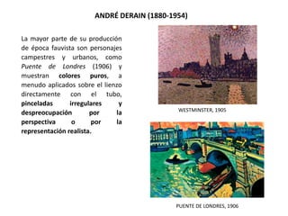 La mayor parte de su producción
de época fauvista son personajes
campestres y urbanos, como
Puente de Londres (1906) y
muestran colores puros, a
menudo aplicados sobre el lienzo
directamente con el tubo,
pinceladas irregulares y
despreocupación por la
perspectiva o por la
representación realista.
ANDRÉ DERAIN (1880-1954)
PUENTE DE LONDRES, 1906
WESTMINSTER, 1905
 
