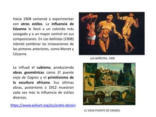 Hacia 1908 comenzó a experimentar
con otros estilos. La influencia de
Cézanne le llevó a un colorido más
sosegado y a un mayor control en sus
composiciones. En Las bañistas (1908)
intentó combinar las innovaciones de
los pintores anteriores, como Monet y
Cézanne.
Le influyó el cubismo, produciendo
obras geométricas como El puente
viejo de Cagnes y el primitivismo de
la escultura africana. Sus últimas
obras, posteriores a 1912 muestran
cada vez más la influencia de estilos
diversos.
LAS BAÑISTAS, 1908
EL VIEJO PUENTE DE CAGNES
https://www.wikiart.org/es/andre-derain
 