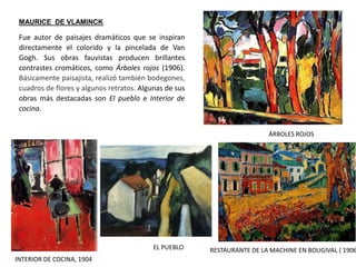 MAURICE DE VLAMINCK
RESTAURANTE DE LA MACHINE EN BOUGIVAL ( 1906
ÁRBOLES ROJOS
Fue autor de paisajes dramáticos que se inspiran
directamente el colorido y la pincelada de Van
Gogh. Sus obras fauvistas producen brillantes
contrastes cromáticos, como Árboles rojos (1906).
Básicamente paisajista, realizó también bodegones,
cuadros de flores y algunos retratos. Algunas de sus
obras más destacadas son El pueblo e Interior de
cocina.
EL PUEBLO
INTERIOR DE COCINA, 1904
 