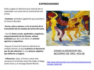 Estilo surgido en Alemania que trata de dar al
espectador una visión de los sentimientos del
artista.
-Contexto: atmósfera agobiante que precedió a
la I Guerra Mundial.
-Forma, color y textura están al servicio de la
transmisión de los estados de ánimo del autor.
- Uso de líneas curvas, quebradas y angulosas ,
esquematización de las formas, colores
exaltados que dan a las obras un carácter
agresivo y angustioso.
-Supuso el inicio de la pintura abstracta en
sentido estricto, ya que la pintura se desvincula
por fin del referente. Es una pintura subjetiva
que deforma y exagera.
- Influencias: Goya, el Greco y otros más
cercanos en el tiempo como Van Gogh, el belga
James Ensor y el noruego Edvard Munch.
EXPRESIONISMO
http://www.ultimorender.com.ar/funkascript/expresionis
mo/solo_texto.htm
DANZA ALREDEDOR DEL
BECERRO DE ORO, NOLDE
 