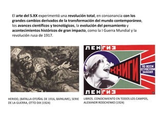El arte del S.XX experimentó una revolución total, en consonancia con los
grandes cambios derivados de la transformación del mundo contemporáneo,
los avances científicos y tecnológicos, la evolución del pensamiento y
acontecimientos históricos de gran impacto, como la I Guerra Mundial y la
revolución rusa de 1917.
HERIDO, (BATALLA OTOÑAL DE 1916, BAPAUME), SERIE
DE LA GUERRA, OTTO DIX (1924)
LIBROS. CONOCIMIENTO EN TODOS LOS CAMPOS,
ALEXANDR RODCHENKO (1924)
 