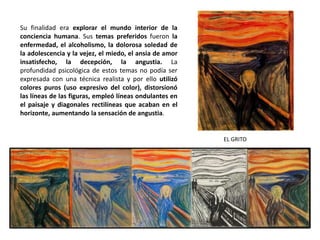 EL GRITO
Su finalidad era explorar el mundo interior de la
conciencia humana. Sus temas preferidos fueron la
enfermedad, el alcoholismo, la dolorosa soledad de
la adolescencia y la vejez, el miedo, el ansia de amor
insatisfecho, la decepción, la angustia. La
profundidad psicológica de estos temas no podía ser
expresada con una técnica realista y por ello utilizó
colores puros (uso expresivo del color), distorsionó
las líneas de las figuras, empleó líneas ondulantes en
el paisaje y diagonales rectilíneas que acaban en el
horizonte, aumentando la sensación de angustia.
 