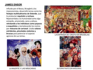 LA ENTRADA DE CRISTO EN BRUSELAS
AUTORRETRATO CON MÁSCARAS
JAMES ENSOR
LA MUERTE Y LAS MÁSCARAS
Influido por el Bosco, Brueghel y los
impresionistas, desarrolló temas como los
festejos multitudinarios de Ostende, que
le producían repulsión y rechazo.
Representaba a la humanidad como algo
estúpido, amanerado, vano y odioso,
retratando a los individuos como payasos
o esqueletos y reemplazando los rostros
por máscaras de carnaval. Usaba colores
estridentes, pinceladas violentas y
bruscas para potenciar el aspecto
agresivo de sus temas.
 