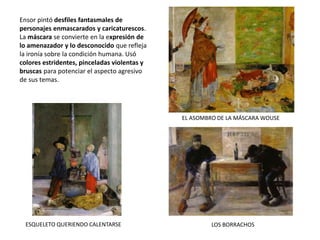 Ensor pintó desfiles fantasmales de
personajes enmascarados y caricaturescos.
La máscara se convierte en la expresión de
lo amenazador y lo desconocido que refleja
la ironía sobre la condición humana. Usó
colores estridentes, pinceladas violentas y
bruscas para potenciar el aspecto agresivo
de sus temas.
EL ASOMBRO DE LA MÁSCARA WOUSE
ESQUELETO QUERIENDO CALENTARSE LOS BORRACHOS
 