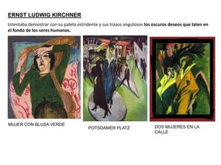 ERNST LUDWIG KIRCHNER
POTSDAMER PLATZ
MUJER CON BLUSA VERDE
DOS MUJERES EN LA
CALLE
Intentaba demostrar con su paleta estridente y sus trazos angulosos los oscuros deseos que laten en
el fondo de los seres humanos.
 