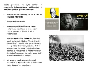 Desde principios de siglo cambió la
concepción de la naturaleza y del hombre y el
arte tradujo estos grandes cambios:
- pérdida del optimismo y fin de la idea del
progreso indefinido
- crisis del racionalismo
- las teorías psicoanalíticas de Freud
pusieron de manifiesto el mundo del
inconsciente en el desarrollo de la
personalidad
- los descubrimientos científicos, como la
teoría de la relatividad de Albert Einstein,
que modificó los principios generales de la
concepción del universo, rechazando los
conceptos de tiempo y espacio absoluto,
creando el principio de la indeterminación
de ciertos fenómenos naturales y por tanto
la incertidumbre de la ciencia.
- Los avances técnicos se pusieron al
servicio de la destrucción de la humanidad
en las dos guerras mundiales.
 