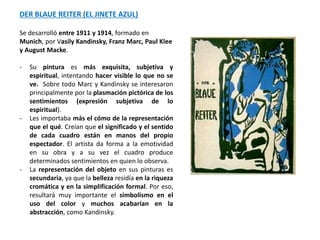 DER BLAUE REITER (EL JINETE AZUL)
Se desarrolló entre 1911 y 1914, formado en
Munich, por Vasily Kandinsky, Franz Marc, Paul Klee
y August Macke.
- Su pintura es más exquisita, subjetiva y
espiritual, intentando hacer visible lo que no se
ve. Sobre todo Marc y Kandinsky se interesaron
principalmente por la plasmación pictórica de los
sentimientos (expresión subjetiva de lo
espiritual).
- Les importaba más el cómo de la representación
que el qué. Creían que el significado y el sentido
de cada cuadro están en manos del propio
espectador. El artista da forma a la emotividad
en su obra y a su vez el cuadro produce
determinados sentimientos en quien lo observa.
- La representación del objeto en sus pinturas es
secundaria, ya que la belleza residía en la riqueza
cromática y en la simplificación formal. Por eso,
resultará muy importante el simbolismo en el
uso del color y muchos acabarían en la
abstracción, como Kandinsky.
 