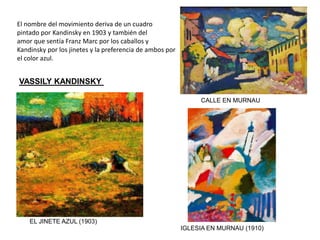 VASSILY KANDINSKY
EL JINETE AZUL (1903)
IGLESIA EN MURNAU (1910)
El nombre del movimiento deriva de un cuadro
pintado por Kandinsky en 1903 y también del
amor que sentía Franz Marc por los caballos y
Kandinsky por los jinetes y la preferencia de ambos por
el color azul.
CALLE EN MURNAU
 