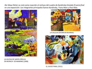 EL JUICIO FINAL (1911)
Der blaue Reiter se creó como reacción al rechazo del cuadro de Kandinsky titulado El juicio final
en una exposición. Los integrantes principales fueron Kandinsky, Franz Marc y Paul Klee.
LA IGLESIA DE SANTA ÚRSULA
EN MUNICH- SCHWABING (1908)
LA CALLEJA GRÜNN EN MURNAU
 