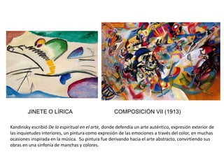 JINETE O LÍRICA COMPOSICIÓN VII (1913)
Kandinsky escribió De lo espiritual en el arte, donde defendía un arte auténtico, expresión exterior de
las inquietudes interiores, un pintura como expresión de las emociones a través del color, en muchas
ocasiones inspirada en la música. Su pintura fue derivando hacia el arte abstracto, convirtiendo sus
obras en una sinfonía de manchas y colores.
 