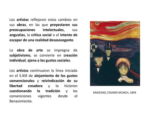 Los artistas reflejaron estos cambios en
sus obras, en las que proyectaron sus
preocupaciones intelectuales, sus
angustias, la crítica social o el intento de
escapar de una realidad desasosegante.
La obra de arte se impregna de
subjetivismo, se convierte en creación
individual, ajena a los gustos sociales.
Los artistas continuaron la línea iniciada
en el S.XIX de alejamiento de los gustos
convencionales y reivindicación de su
libertad creadora y lo hicieron
cuestionando la tradición y las
convenciones vigentes desde el
Renacimiento.
ANSIEDAD, EDVARD MUNCH, 1894
 