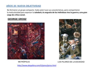 AÑOS 20: NUEVA OBJETIVIDAD
No formaron un grupo compacto. Cada autor tuvo sus características, pero compartieron
la meticulosidad para expresar la soledad y la angustia de los individuos tras la guerra y una gran
carga de crítica social.
METRÓPOLIS
GEORGE GROSZ
http://www.abcgallery.com/G/grosz/grosz.html
LOS PILARES DE LA SOCIEDAD
 
