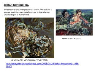 OSKAR KOKOSCHKA
LA NOVIA DEL VIENTO O LA TEMPESTAD
http://arteyartistas.wordpress.com/2008/04/29/oskar-kokoschka-1886-
1980/
AMANTES CON GATO
Perteneció al círculo expresionista vienés. Después de la
guerra, su pintura expresó el asco por la degradación
alcanzada por la humanidad.
 