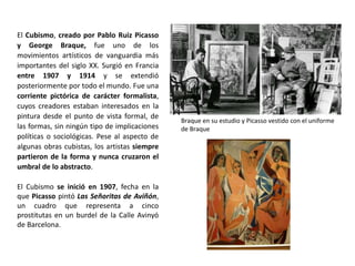 El Cubismo, creado por Pablo Ruiz Picasso
y George Braque, fue uno de los
movimientos artísticos de vanguardia más
importantes del siglo XX. Surgió en Francia
entre 1907 y 1914 y se extendió
posteriormente por todo el mundo. Fue una
corriente pictórica de carácter formalista,
cuyos creadores estaban interesados en la
pintura desde el punto de vista formal, de
las formas, sin ningún tipo de implicaciones
políticas o sociológicas. Pese al aspecto de
algunas obras cubistas, los artistas siempre
partieron de la forma y nunca cruzaron el
umbral de lo abstracto.
El Cubismo se inició en 1907, fecha en la
que Picasso pintó Las Señoritas de Aviñón,
un cuadro que representa a cinco
prostitutas en un burdel de la Calle Avinyó
de Barcelona.
Braque en su estudio y Picasso vestido con el uniforme
de Braque
 