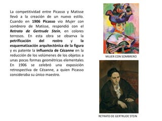 La competitividad entre Picasso y Matisse
llevó a la creación de un nuevo estilo.
Cuando en 1906 Picasso vio Mujer con
sombrero de Matisse, respondió con el
Retrato de Gertrude Stein, en colores
terrosos. En esta obra se observa la
petrificación del rostro y la
esquematización arquitectónica de la figura
y es patente la influencia de Cézanne en la
reducción de los volúmenes de los objetos a
unas pocas formas geométricas elementales
En 1906 se celebró una exposición
retrospectiva de Cézanne, a quien Picasso
consideraba su único maestro.
RETRATO DE GERTRUDE STEIN
MUJER CON SOMBRERO
 