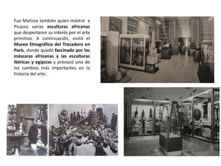 Fue Matisse también quien mostró a
Picasso varias esculturas africanas
que despertaron su interés por el arte
primitivo. A continuación, visitó el
Museo Etnográfico del Trocadero en
París, donde quedó fascinado por las
máscaras africanas y las esculturas
ibéricas y egipcias y provocó uno de
los cambios más importantes en la
historia del arte.
 