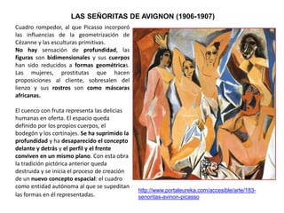 LAS SEÑORITAS DE AVIGNON (1906-1907)
http://www.portaleureka.com/accesible/arte/183-
senoritas-avinon-picasso
Cuadro rompedor, al que Picasso incorporó
las influencias de la geometrización de
Cézanne y las esculturas primitivas.
No hay sensación de profundidad, las
figuras son bidimensionales y sus cuerpos
han sido reducidos a formas geométricas.
Las mujeres, prostitutas que hacen
proposiciones al cliente, sobresalen del
lienzo y sus rostros son como máscaras
africanas.
El cuenco con fruta representa las delicias
humanas en oferta. El espacio queda
definido por los propios cuerpos, el
bodegón y los cortinajes. Se ha suprimido la
profundidad y ha desaparecido el concepto
delante y detrás y el perfil y el frente
conviven en un mismo plano. Con esta obra
la tradición pictórica anterior queda
destruida y se inicia el proceso de creación
de un nuevo concepto espacial: el cuadro
como entidad autónoma al que se supeditan
las formas en él representadas.
 