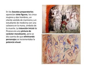 En los bocetos preparatorios
aparecían siete figuras, las cinco
mujeres y dos hombres, un
cliente vestido de marinero y un
estudiante de medicina con una
calavera en la mano, símbolo de
la muerte. La intención inicial de
Picasso era una pintura de
carácter moralizante, pero se
dio cuenta de que eliminando
personajes se incrementaba la
potencia visual.
 