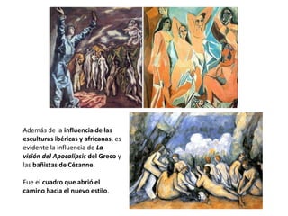 Además de la influencia de las
esculturas ibéricas y africanas, es
evidente la influencia de La
visión del Apocalipsis del Greco y
las bañistas de Cézanne.
Fue el cuadro que abrió el
camino hacia el nuevo estilo.
 