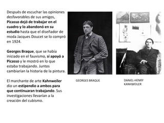 Después de escuchar las opiniones
desfavorables de sus amigos,
Picasso dejó de trabajar en el
cuadro y lo abandonó en su
estudio hasta que el diseñador de
moda Jacques Doucet se lo compró
en 1924.
Georges Braque, que se había
iniciado en el fauvismo, sí apoyó a
Picasso y le mostró en lo que
estaba trabajando. Juntos
cambiarían la historia de la pintura.
El marchante de arte Kahnweiler
dio un estipendio a ambos para
que continuaran trabajando. Sus
investigaciones llevarían a la
creación del cubismo.
GEORGES BRAQUE DANIEL-HENRY
KANHWEILER
 