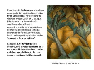 CASAS EN L’ ESTAQUE, BRAQUE (1908)
El nombre de Cubismo proviene de un
comentario de Henri Matisse al crítico
Louis Vauxcelles al ver el cuadro de
Georges Braque Casas en L’ Estaque
(1908), en el que Braque había
sacrificado el detalle para
concentrarse más en la composición,
de manera que el paisaje se había
convertido en formas geométricas.
Matisse dijo que Braque había hecho
“un cuadro lleno de cubitos”.
En realidad, no hay cubos en el
cubismo, sino el reconocimiento de la
naturaleza bidimensional del cuadro
y el abandono del intento de crear
una representación tridimensional.
 