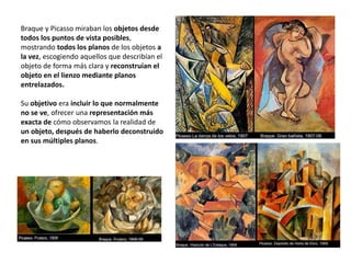 Braque y Picasso miraban los objetos desde
todos los puntos de vista posibles,
mostrando todos los planos de los objetos a
la vez, escogiendo aquellos que describían el
objeto de forma más clara y reconstruían el
objeto en el lienzo mediante planos
entrelazados.
Su objetivo era incluir lo que normalmente
no se ve, ofrecer una representación más
exacta de cómo observamos la realidad de
un objeto, después de haberlo deconstruido
en sus múltiples planos.
 