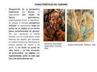 - Desaparición de la perspectiva
tradicional: las formas se
representan por medio de
figuras geométricas,
fragmentando líneas y superficies.
Se adopta la llamada perspectiva
múltiple: se representan todas las
partes de un objeto en un mismo
plano (simultaneidad de planos).
Por eso, aparecían al mismo
tiempo y en el mismo plano vistas
diversas del objeto: por ejemplo,
un rostro humano se representa al
mismo tiempo de frente y de
perfil. Ya no existe un punto de
vista único y no hay sensación
de profundidad. Los objetos son
representados como se sabe que
son y no como parecen ser.
CARACTERÍSTICAS DEL CUBISMO
BUSTO DE UNA MUJER
CON FLORES, PICASSO,
1909
PAISAJE CON CASAS, BRAQUE, 1908
 