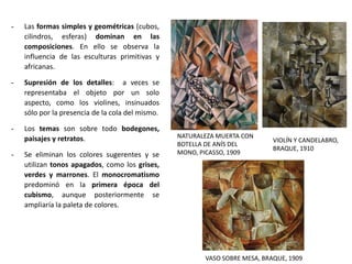 - Las formas simples y geométricas (cubos,
cilindros, esferas) dominan en las
composiciones. En ello se observa la
influencia de las esculturas primitivas y
africanas.
- Supresión de los detalles: a veces se
representaba el objeto por un solo
aspecto, como los violines, insinuados
sólo por la presencia de la cola del mismo.
- Los temas son sobre todo bodegones,
paisajes y retratos.
- Se eliminan los colores sugerentes y se
utilizan tonos apagados, como los grises,
verdes y marrones. El monocromatismo
predominó en la primera época del
cubismo, aunque posteriormente se
ampliaría la paleta de colores.
NATURALEZA MUERTA CON
BOTELLA DE ANÍS DEL
MONO, PICASSO, 1909
VASO SOBRE MESA, BRAQUE, 1909
VIOLÍN Y CANDELABRO,
BRAQUE, 1910
 