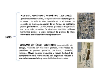 FASES
-CUBISMO ANALÍTICO O HERMÉTICO (1908-1912):
pintura casi monocroma, con predominio de colores grises
y ocres. Los colores eran secundarios y el interés se
centraba en la descomposición de las formas en múltiples
planos geométricos. Los volúmenes grandes se fragmentan
en cubos más pequeños. Se denomina también cubismo
hermético porque la gran cantidad de puntos de vista
dificulta la identificación de lo representado.
-CUBISMO SINTÉTICO (1912-1914): incorporación del
collage, realizado con materiales gráficos, como trozos de
periódicos o papeles pintados, partituras, tapicerías,
naipes…. Mayor riqueza cromática y mayor facilidad de
comprensión de lo representado. Los objetos se reducen a
sus atributos esenciales y son más fáciles de reconocer.
 