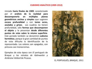 CUBISMO ANALÍTICO (1909-1912)
iniciado hacia finales de 1909, caracterizado
por el análisis de la realidad para
descomponerla en múltiples planos
geométricos anchos y simples que sugieren
escasa profundidad y con tonos ocres,
azulados y grises. Los cuadros no tienen
profundidad, sólo formas que descomponen
el objeto y lo presentan desde diferentes
puntos de vista sobre la misma superficie.
Este periodo también se denominó cubismo
hermético, porque la gran cantidad de puntos
de vista dificulta la identificación de lo
representado. Los colores son apagados, con
pinturas casi monocromas.
Ejemplos de esta época son El portugués de
Braque y los retratos de Kahnweiler y
Ambroise Vollard de Picasso.
EL PORTUGUÉS, BRAQUE, 1911
 
