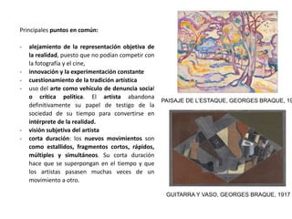 Principales puntos en común:
- alejamiento de la representación objetiva de
la realidad, puesto que no podían competir con
la fotografía y el cine,
- innovación y la experimentación constante
- cuestionamiento de la tradición artística
- uso del arte como vehículo de denuncia social
o crítica política. El artista abandona
definitivamente su papel de testigo de la
sociedad de su tiempo para convertirse en
intérprete de la realidad.
- visión subjetiva del artista
- corta duración: los nuevos movimientos son
como estallidos, fragmentos cortos, rápidos,
múltiples y simultáneos. Su corta duración
hace que se superpongan en el tiempo y que
los artistas pasasen muchas veces de un
movimiento a otro.
PAISAJE DE L’ESTAQUE, GEORGES BRAQUE, 19
GUITARRA Y VASO, GEORGES BRAQUE, 1917
 