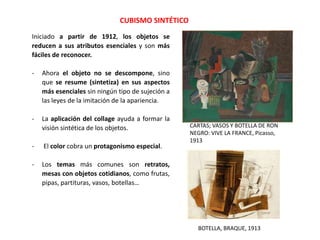CUBISMO SINTÉTICO
Iniciado a partir de 1912, los objetos se
reducen a sus atributos esenciales y son más
fáciles de reconocer.
- Ahora el objeto no se descompone, sino
que se resume (sintetiza) en sus aspectos
más esenciales sin ningún tipo de sujeción a
las leyes de la imitación de la apariencia.
- La aplicación del collage ayuda a formar la
visión sintética de los objetos.
- El color cobra un protagonismo especial.
- Los temas más comunes son retratos,
mesas con objetos cotidianos, como frutas,
pipas, partituras, vasos, botellas…
CARTAS; VASOS Y BOTELLA DE RON
NEGRO: VIVE LA FRANCE, Picasso,
1913
BOTELLA, BRAQUE, 1913
 
